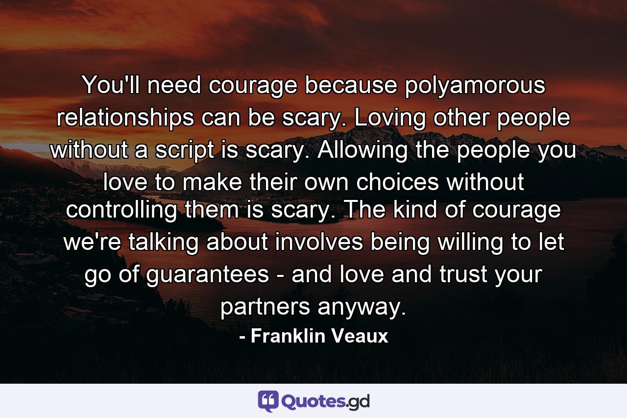 You'll need courage because polyamorous relationships can be scary. Loving other people without a script is scary. Allowing the people you love to make their own choices without controlling them is scary. The kind of courage we're talking about involves being willing to let go of guarantees - and love and trust your partners anyway. - Quote by Franklin Veaux