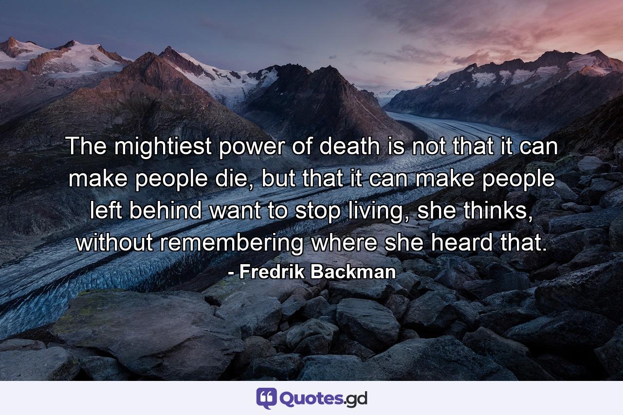 The mightiest power of death is not that it can make people die, but that it can make people left behind want to stop living, she thinks, without remembering where she heard that. - Quote by Fredrik Backman