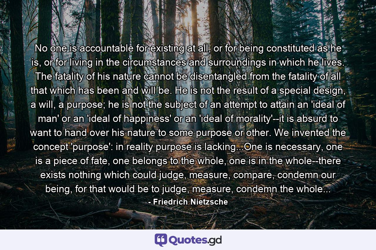 No one is accountable for existing at all, or for being constituted as he is, or for living in the circumstances and surroundings in which he lives. The fatality of his nature cannot be disentangled from the fatality of all that which has been and will be. He is not the result of a special design, a will, a purpose; he is not the subject of an attempt to attain an 'ideal of man' or an 'ideal of happiness' or an 'ideal of morality'--it is absurd to want to hand over his nature to some purpose or other. We invented the concept 'purpose': in reality purpose is lacking...One is necessary, one is a piece of fate, one belongs to the whole, one is in the whole--there exists nothing which could judge, measure, compare, condemn our being, for that would be to judge, measure, condemn the whole... - Quote by Friedrich Nietzsche