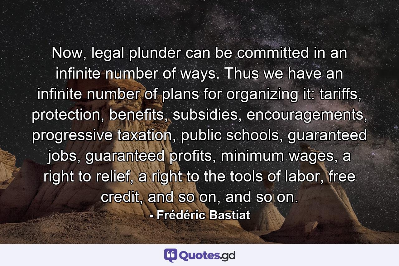 Now, legal plunder can be committed in an infinite number of ways. Thus we have an infinite number of plans for organizing it: tariffs, protection, benefits, subsidies, encouragements, progressive taxation, public schools, guaranteed jobs, guaranteed profits, minimum wages, a right to relief, a right to the tools of labor, free credit, and so on, and so on. - Quote by Frédéric Bastiat