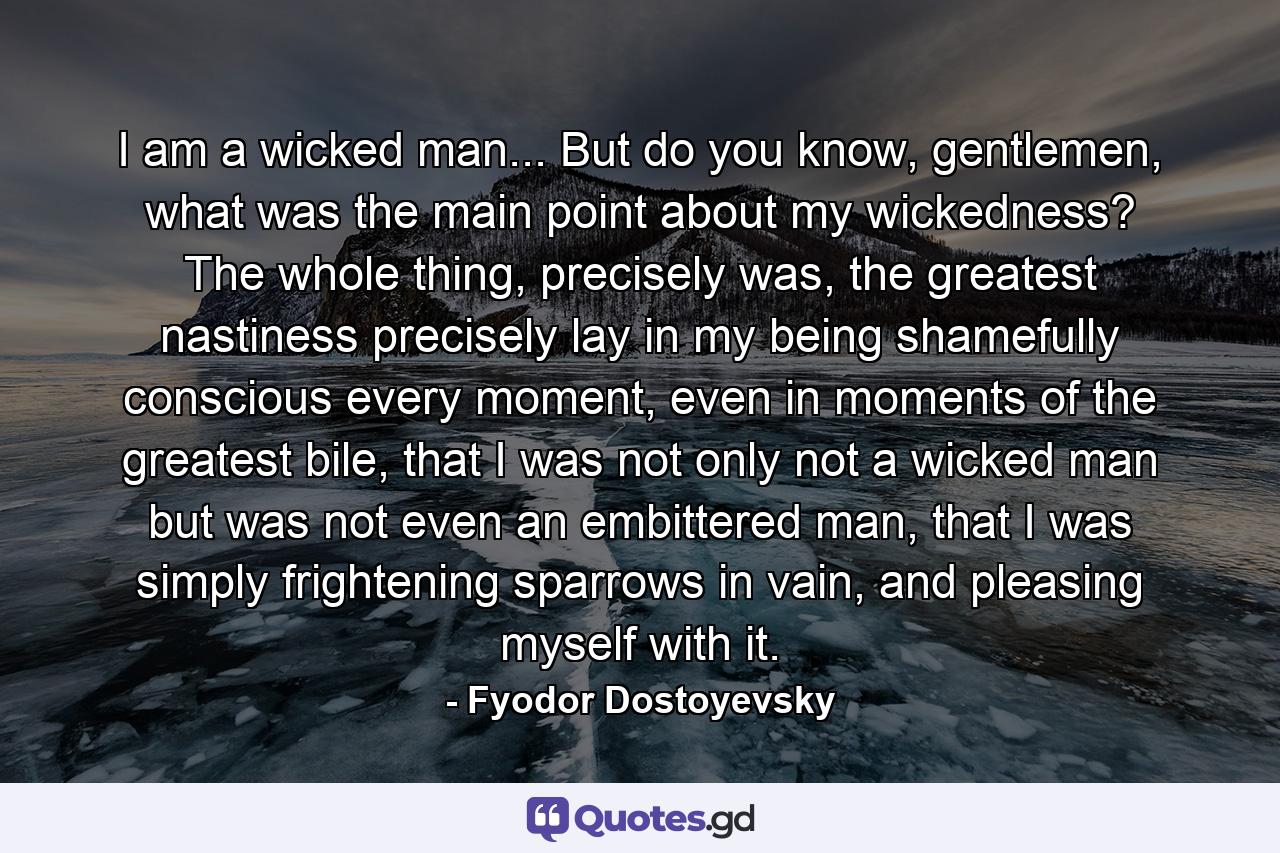 I am a wicked man... But do you know, gentlemen, what was the main point about my wickedness? The whole thing, precisely was, the greatest nastiness precisely lay in my being shamefully conscious every moment, even in moments of the greatest bile, that I was not only not a wicked man but was not even an embittered man, that I was simply frightening sparrows in vain, and pleasing myself with it. - Quote by Fyodor Dostoyevsky
