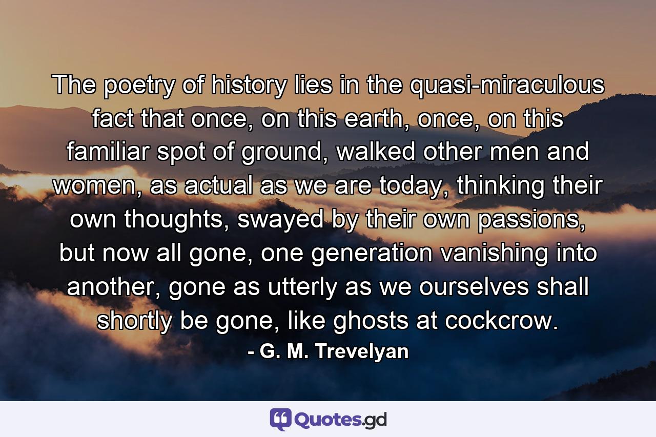 The poetry of history lies in the quasi-miraculous fact that once, on this earth, once, on this familiar spot of ground, walked other men and women, as actual as we are today, thinking their own thoughts, swayed by their own passions, but now all gone, one generation vanishing into another, gone as utterly as we ourselves shall shortly be gone, like ghosts at cockcrow. - Quote by G. M. Trevelyan