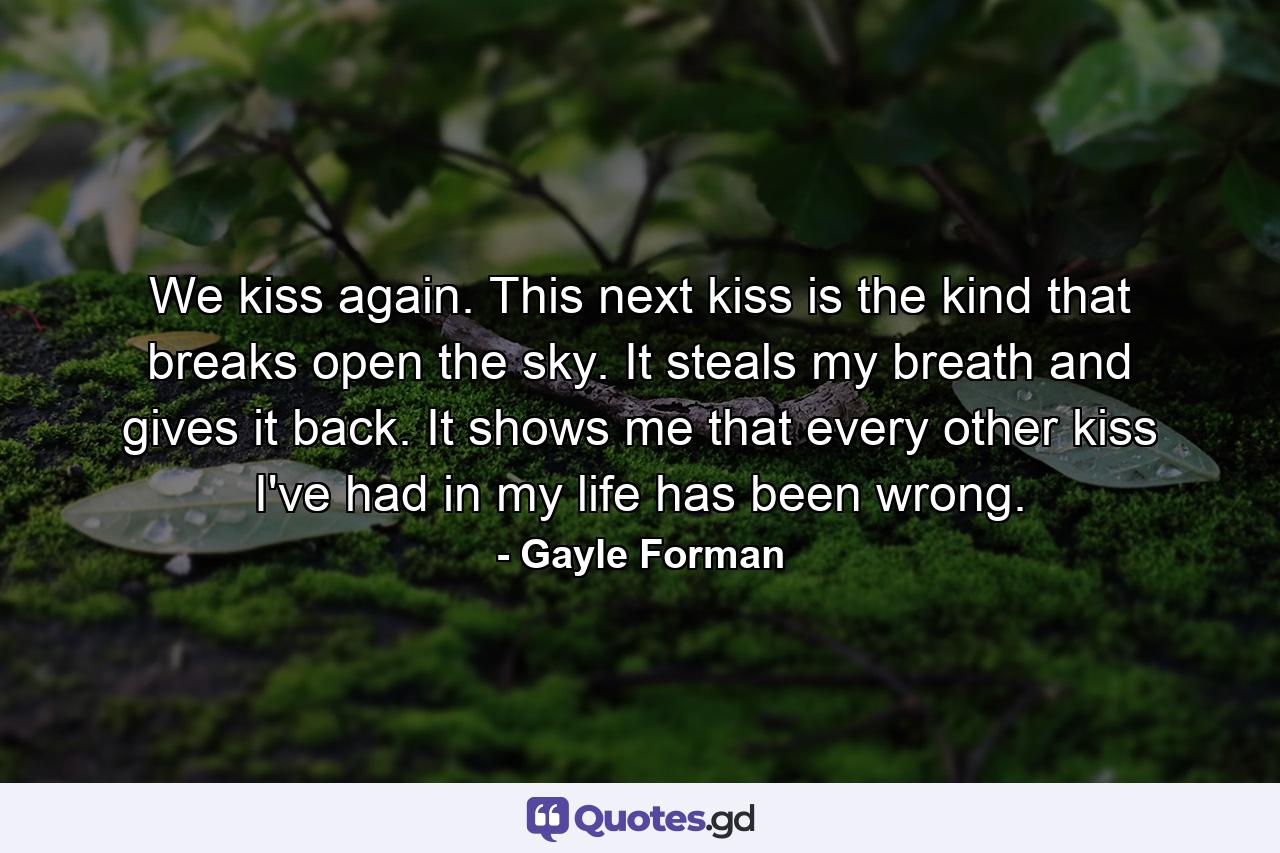 We kiss again. This next kiss is the kind that breaks open the sky. It steals my breath and gives it back. It shows me that every other kiss I've had in my life has been wrong. - Quote by Gayle Forman