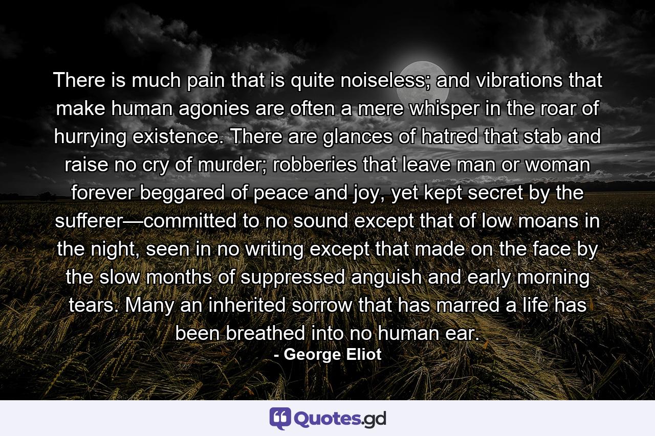 There is much pain that is quite noiseless; and vibrations that make human agonies are often a mere whisper in the roar of hurrying existence. There are glances of hatred that stab and raise no cry of murder; robberies that leave man or woman forever beggared of peace and joy, yet kept secret by the sufferer—committed to no sound except that of low moans in the night, seen in no writing except that made on the face by the slow months of suppressed anguish and early morning tears. Many an inherited sorrow that has marred a life has been breathed into no human ear. - Quote by George Eliot