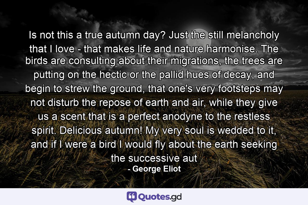 Is not this a true autumn day? Just the still melancholy that I love - that makes life and nature harmonise. The birds are consulting about their migrations, the trees are putting on the hectic or the pallid hues of decay, and begin to strew the ground, that one's very footsteps may not disturb the repose of earth and air, while they give us a scent that is a perfect anodyne to the restless spirit. Delicious autumn! My very soul is wedded to it, and if I were a bird I would fly about the earth seeking the successive aut - Quote by George Eliot