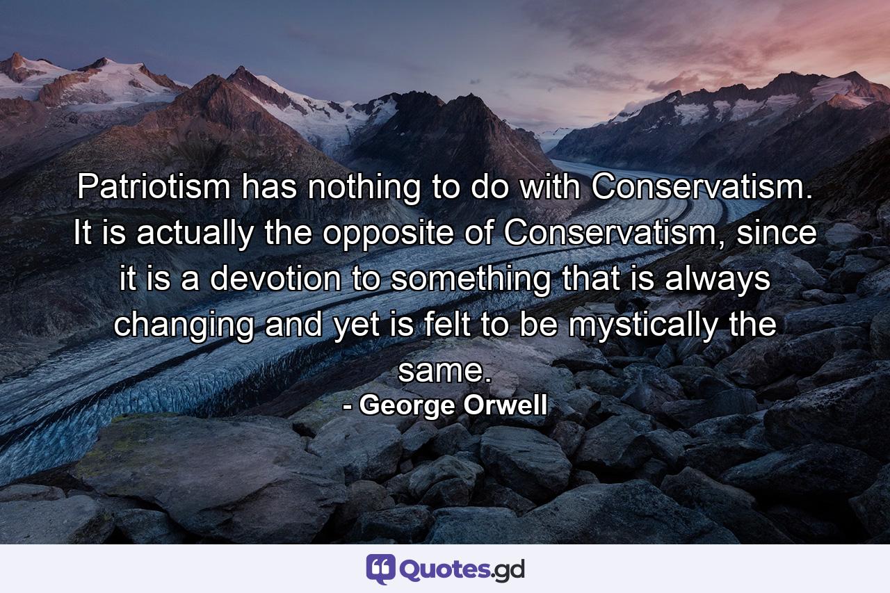 Patriotism has nothing to do with Conservatism. It is actually the opposite of Conservatism, since it is a devotion to something that is always changing and yet is felt to be mystically the same. - Quote by George Orwell