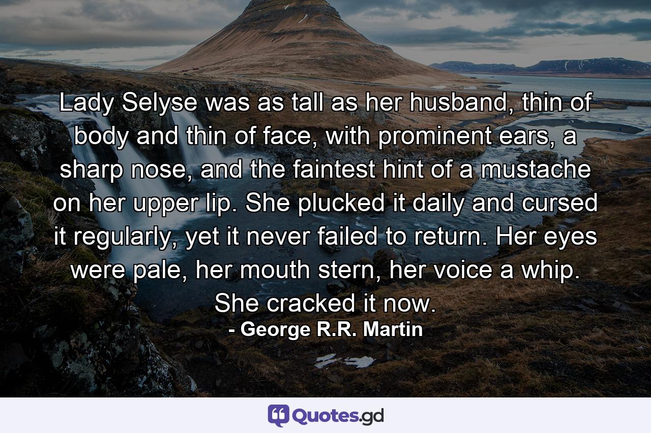 Lady Selyse was as tall as her husband, thin of body and thin of face, with prominent ears, a sharp nose, and the faintest hint of a mustache on her upper lip. She plucked it daily and cursed it regularly, yet it never failed to return. Her eyes were pale, her mouth stern, her voice a whip. She cracked it now. - Quote by George R.R. Martin