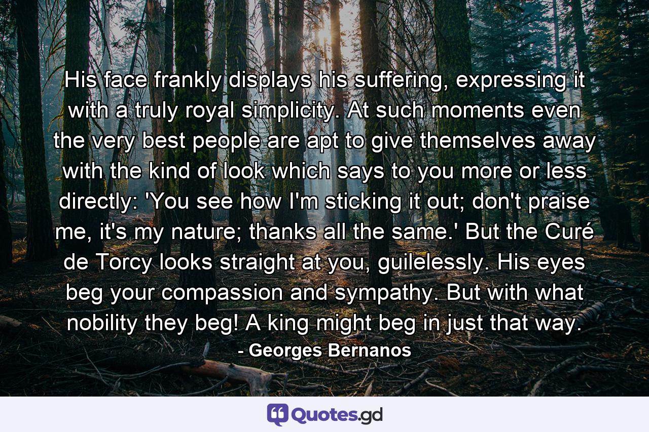 His face frankly displays his suffering, expressing it with a truly royal simplicity. At such moments even the very best people are apt to give themselves away with the kind of look which says to you more or less directly: 'You see how I'm sticking it out; don't praise me, it's my nature; thanks all the same.' But the Curé de Torcy looks straight at you, guilelessly. His eyes beg your compassion and sympathy. But with what nobility they beg! A king might beg in just that way. - Quote by Georges Bernanos