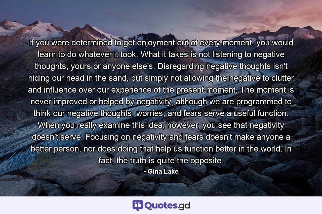 If you were determined to get enjoyment out of every moment, you would learn to do whatever it took. What it takes is not listening to negative thoughts, yours or anyone else's. Disregarding negative thoughts isn't hiding our head in the sand, but simply not allowing the negative to clutter and influence over our experience of the present moment. The moment is never improved or helped by negativity, although we are programmed to think our negative thoughts, worries, and fears serve a useful function. When you really examine this idea, however, you see that negativity doesn't serve. Focusing on negativity and fears doesn't make anyone a better person, nor does doing that help us function better in the world. In fact, the truth is quite the opposite. - Quote by Gina Lake