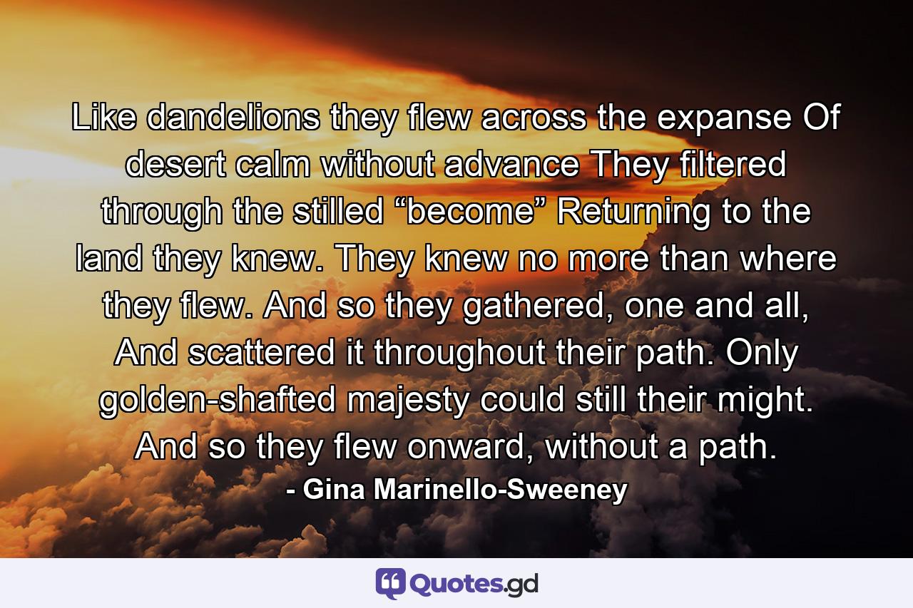 Like dandelions they flew across the expanse Of desert calm without advance They filtered through the stilled “become” Returning to the land they knew. They knew no more than where they flew. And so they gathered, one and all, And scattered it throughout their path. Only golden-shafted majesty could still their might. And so they flew onward, without a path. - Quote by Gina Marinello-Sweeney