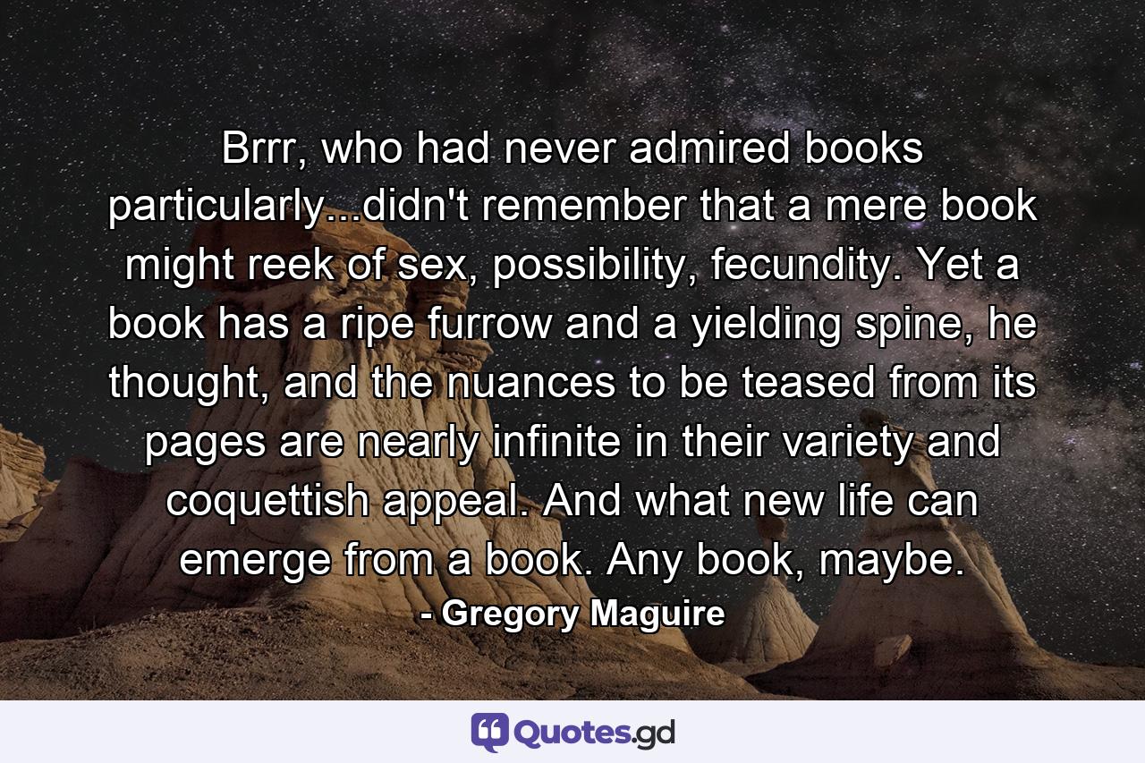 Brrr, who had never admired books particularly...didn't remember that a mere book might reek of sex, possibility, fecundity. Yet a book has a ripe furrow and a yielding spine, he thought, and the nuances to be teased from its pages are nearly infinite in their variety and coquettish appeal. And what new life can emerge from a book. Any book, maybe. - Quote by Gregory Maguire