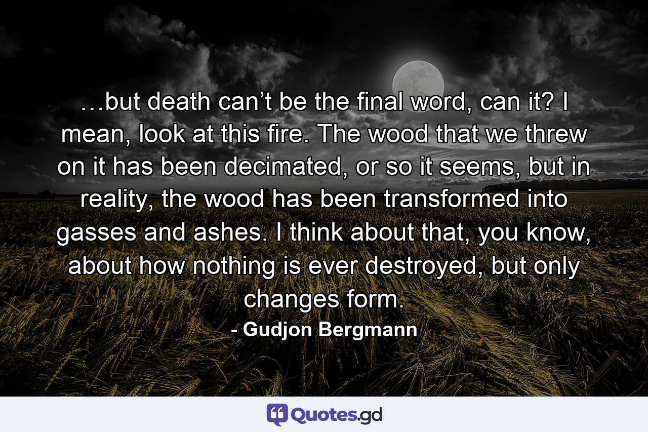 …but death can’t be the final word, can it? I mean, look at this fire. The wood that we threw on it has been decimated, or so it seems, but in reality, the wood has been transformed into gasses and ashes. I think about that, you know, about how nothing is ever destroyed, but only changes form. - Quote by Gudjon Bergmann