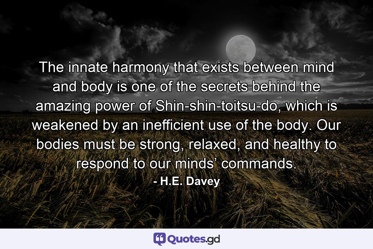 The innate harmony that exists between mind and body is one of the secrets behind the amazing power of Shin-shin-toitsu-do, which is weakened by an inefficient use of the body. Our bodies must be strong, relaxed, and healthy to respond to our minds’ commands. - Quote by H.E. Davey