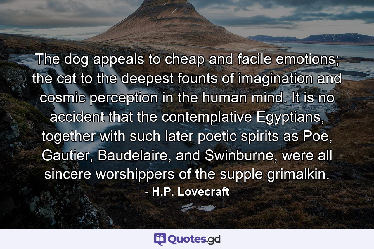 The dog appeals to cheap and facile emotions; the cat to the deepest founts of imagination and cosmic perception in the human mind. It is no accident that the contemplative Egyptians, together with such later poetic spirits as Poe, Gautier, Baudelaire, and Swinburne, were all sincere worshippers of the supple grimalkin. - Quote by H.P. Lovecraft