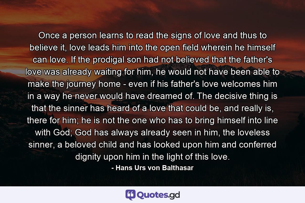 Once a person learns to read the signs of love and thus to believe it, love leads him into the open field wherein he himself can love. If the prodigal son had not believed that the father's love was already waiting for him, he would not have been able to make the journey home - even if his father's love welcomes him in a way he never would have dreamed of. The decisive thing is that the sinner has heard of a love that could be, and really is, there for him; he is not the one who has to bring himself into line with God; God has always already seen in him, the loveless sinner, a beloved child and has looked upon him and conferred dignity upon him in the light of this love. - Quote by Hans Urs von Balthasar