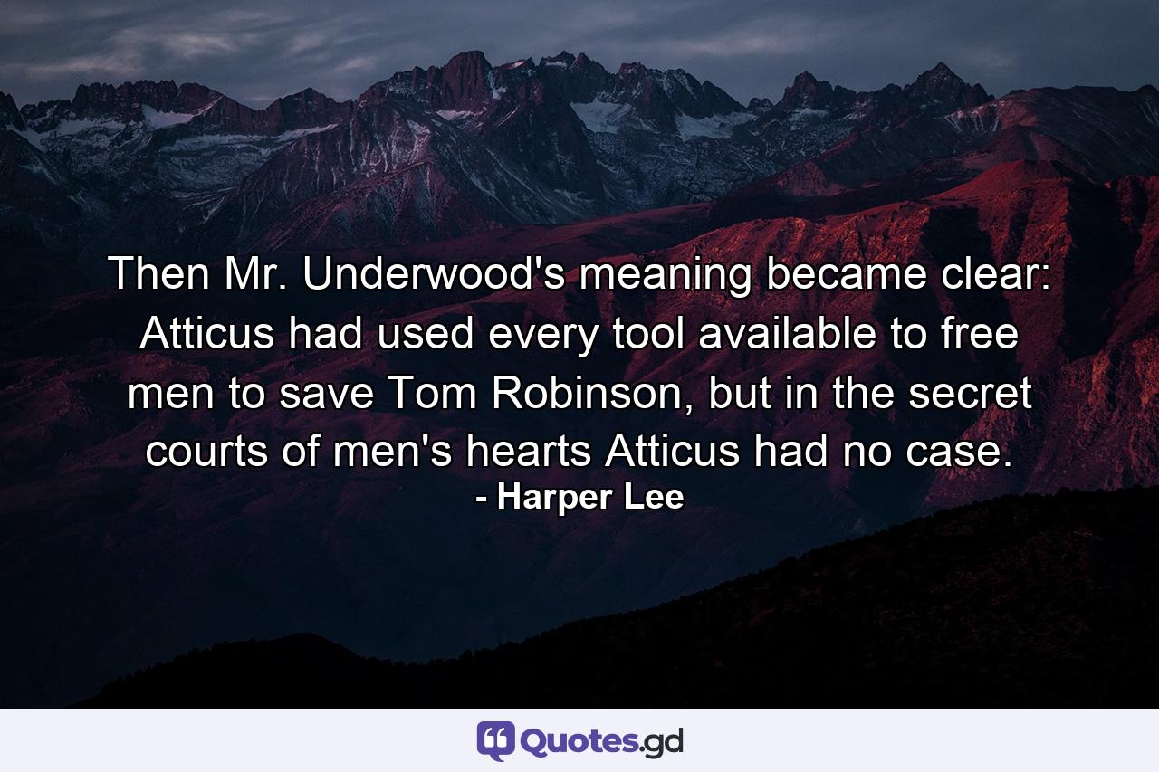 Then Mr. Underwood's meaning became clear: Atticus had used every tool available to free men to save Tom Robinson, but in the secret courts of men's hearts Atticus had no case. - Quote by Harper Lee