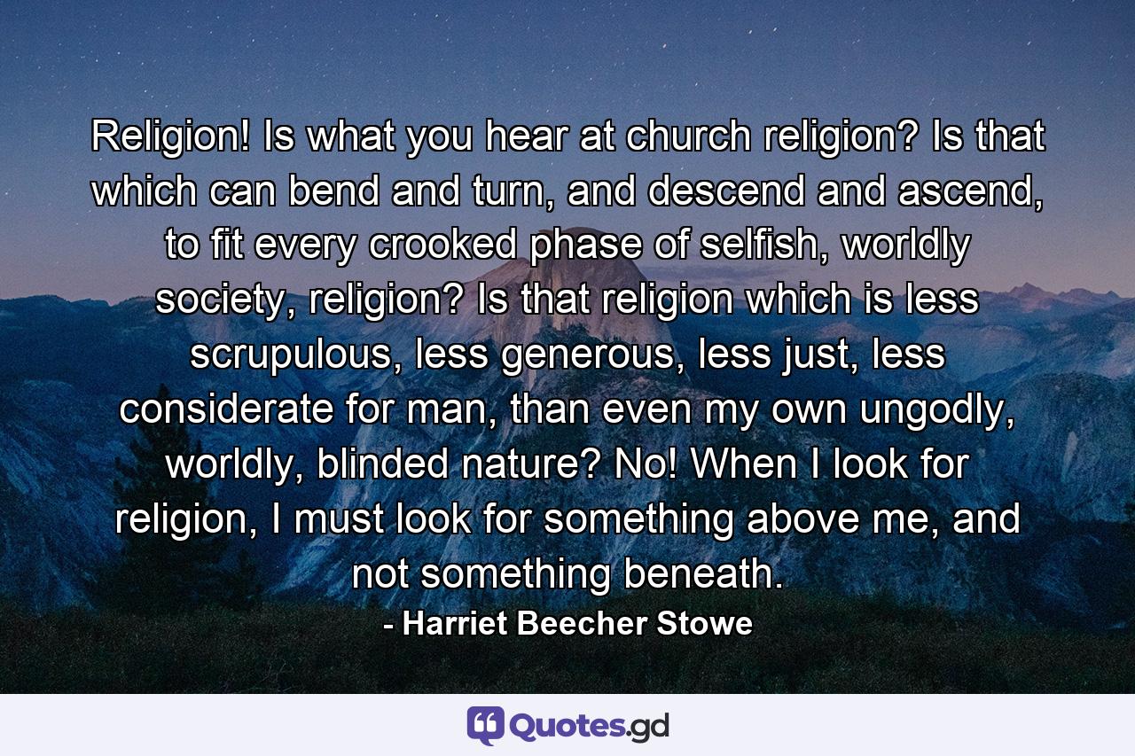 Religion! Is what you hear at church religion? Is that which can bend and turn, and descend and ascend, to fit every crooked phase of selfish, worldly society, religion? Is that religion which is less scrupulous, less generous, less just, less considerate for man, than even my own ungodly, worldly, blinded nature? No! When I look for religion, I must look for something above me, and not something beneath. - Quote by Harriet Beecher Stowe