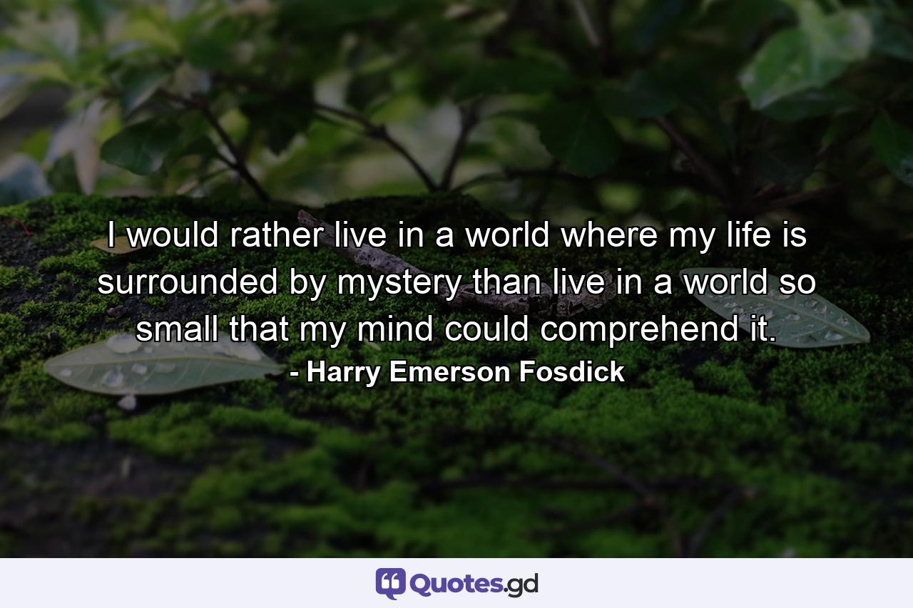 I would rather live in a world where my life is surrounded by mystery than live in a world so small that my mind could comprehend it. - Quote by Harry Emerson Fosdick