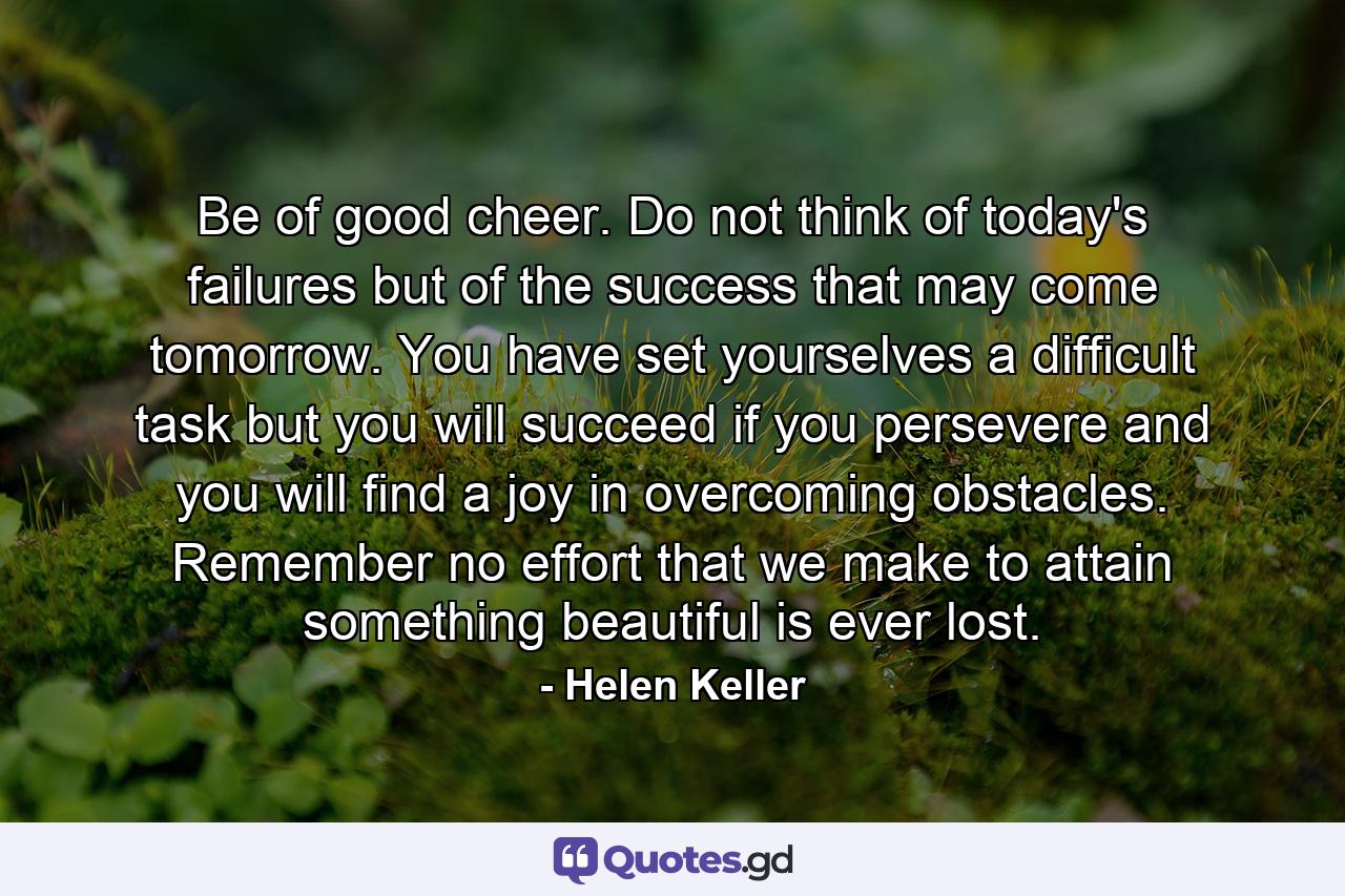 Be of good cheer. Do not think of today's failures  but of the success that may come tomorrow. You have set yourselves a difficult task  but you will succeed if you persevere  and you will find a joy in overcoming obstacles. Remember  no effort that we make to attain something beautiful is ever lost. - Quote by Helen Keller