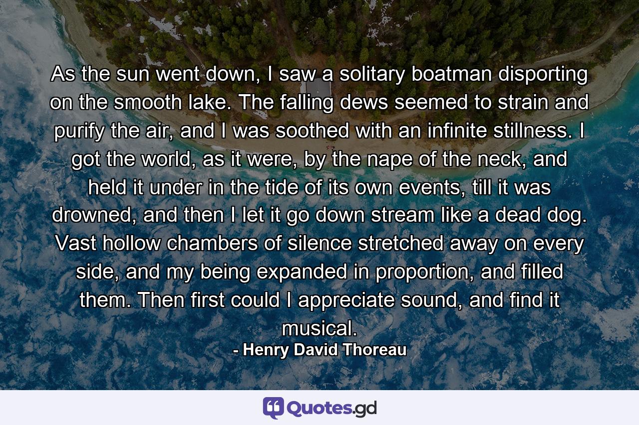 As the sun went down, I saw a solitary boatman disporting on the smooth lake. The falling dews seemed to strain and purify the air, and I was soothed with an infinite stillness. I got the world, as it were, by the nape of the neck, and held it under in the tide of its own events, till it was drowned, and then I let it go down stream like a dead dog. Vast hollow chambers of silence stretched away on every side, and my being expanded in proportion, and filled them. Then first could I appreciate sound, and find it musical. - Quote by Henry David Thoreau