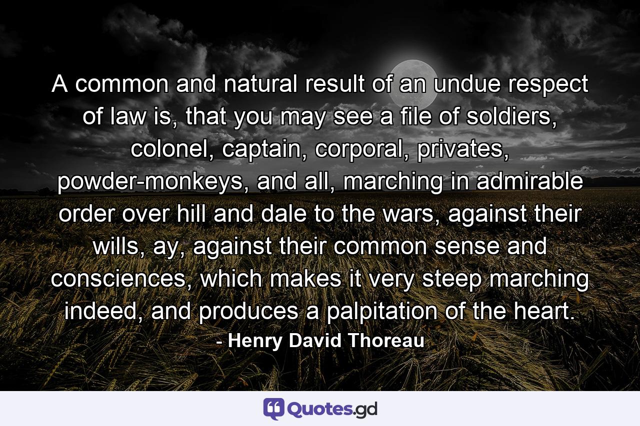 A common and natural result of an undue respect of law is, that you may see a file of soldiers, colonel, captain, corporal, privates, powder-monkeys, and all, marching in admirable order over hill and dale to the wars, against their wills, ay, against their common sense and consciences, which makes it very steep marching indeed, and produces a palpitation of the heart. - Quote by Henry David Thoreau