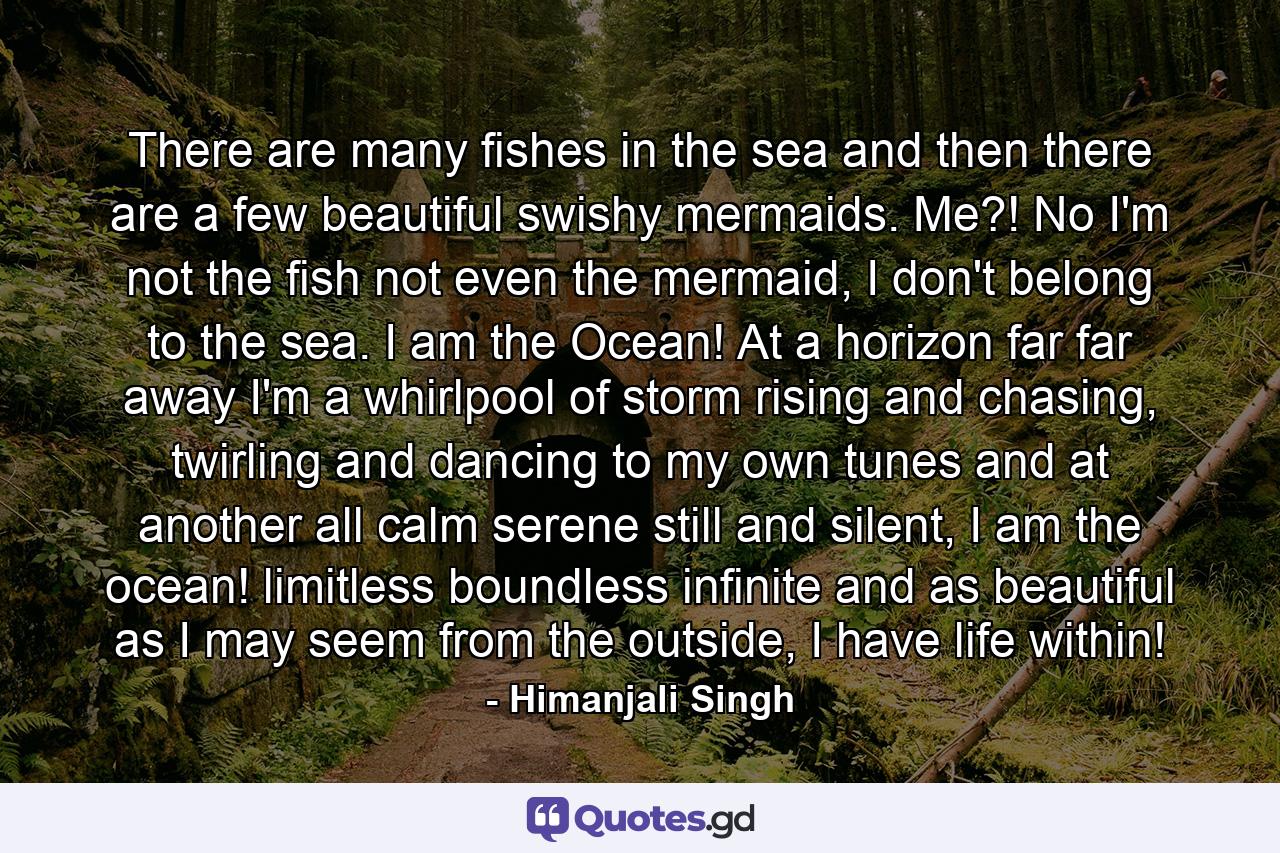 There are many fishes in the sea and then there are a few beautiful swishy mermaids. Me?! No I'm not the fish not even the mermaid, I don't belong to the sea. I am the Ocean! At a horizon far far away I'm a whirlpool of storm rising and chasing, twirling and dancing to my own tunes and at another all calm serene still and silent, I am the ocean! limitless boundless infinite and as beautiful as I may seem from the outside, I have life within! - Quote by Himanjali Singh