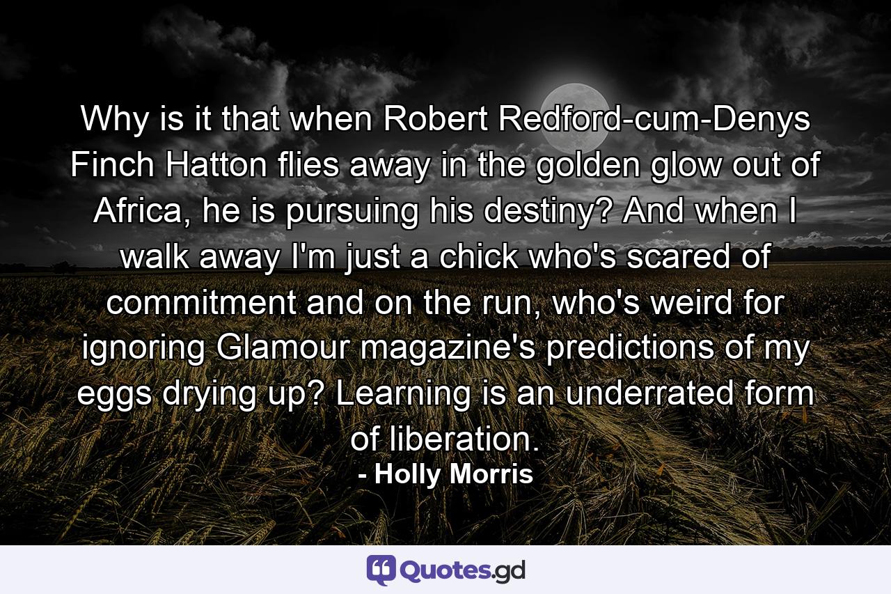 Why is it that when Robert Redford-cum-Denys Finch Hatton flies away in the golden glow out of Africa, he is pursuing his destiny? And when I walk away I'm just a chick who's scared of commitment and on the run, who's weird for ignoring Glamour magazine's predictions of my eggs drying up? Learning is an underrated form of liberation. - Quote by Holly Morris