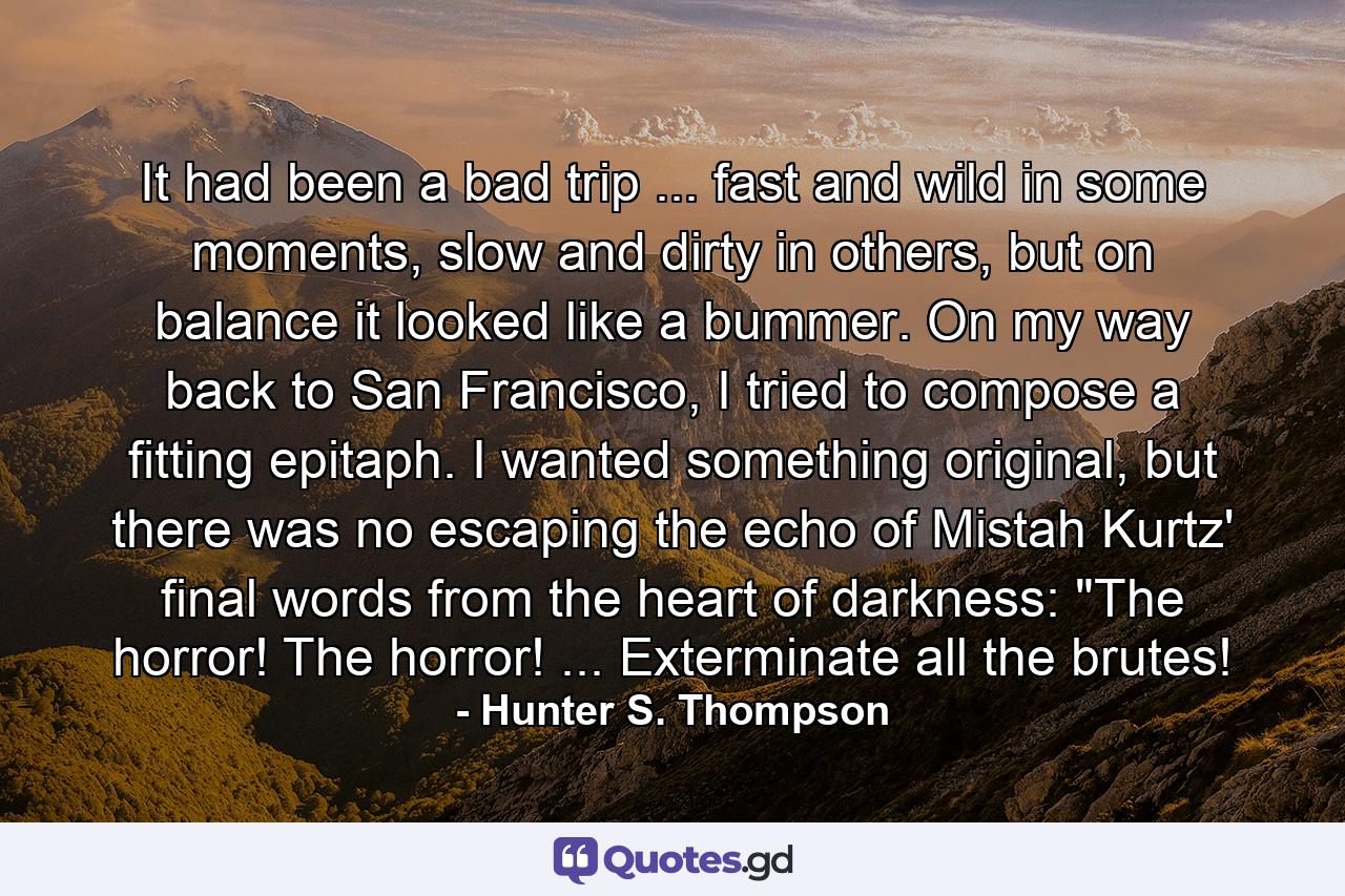 It had been a bad trip ... fast and wild in some moments, slow and dirty in others, but on balance it looked like a bummer. On my way back to San Francisco, I tried to compose a fitting epitaph. I wanted something original, but there was no escaping the echo of Mistah Kurtz' final words from the heart of darkness: 