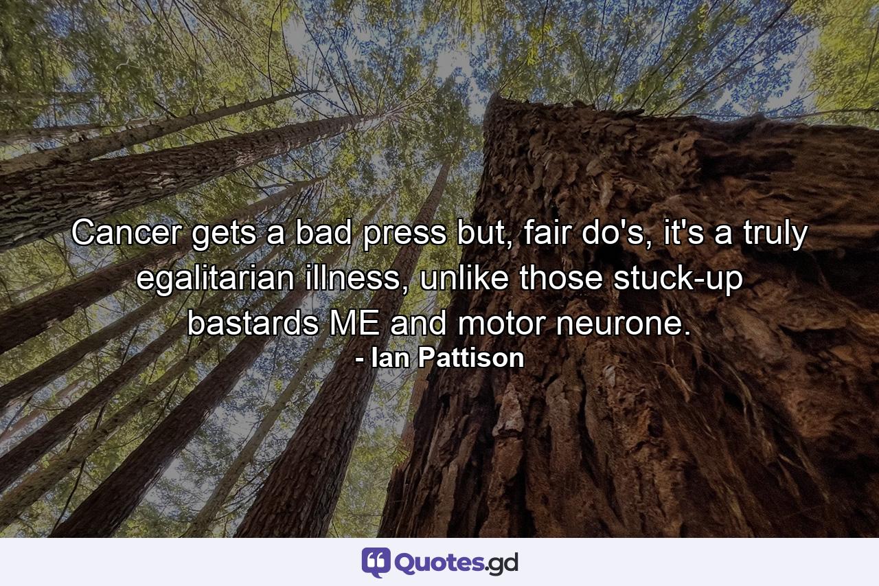 Cancer gets a bad press but, fair do's, it's a truly egalitarian illness, unlike those stuck-up bastards ME and motor neurone. - Quote by Ian Pattison