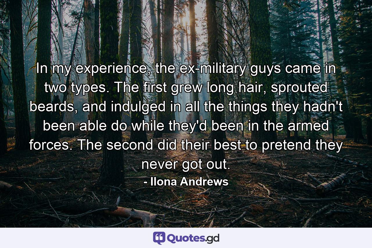 In my experience, the ex-military guys came in two types. The first grew long hair, sprouted beards, and indulged in all the things they hadn't been able do while they'd been in the armed forces. The second did their best to pretend they never got out. - Quote by Ilona Andrews