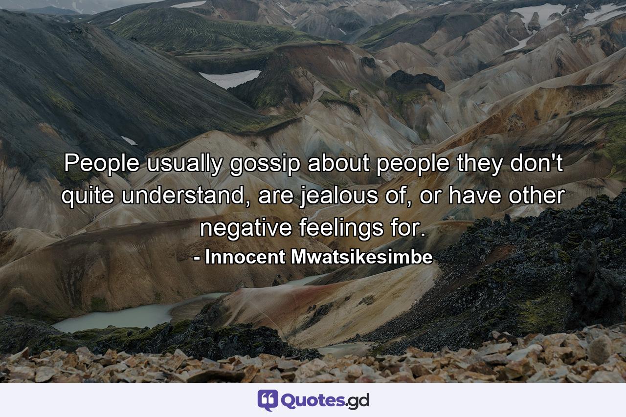 People usually gossip about people they don't quite understand, are jealous of, or have other negative feelings for. - Quote by Innocent Mwatsikesimbe