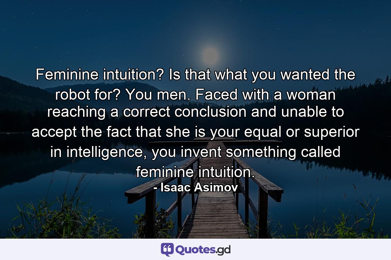 Feminine intuition? Is that what you wanted the robot for? You men. Faced with a woman reaching a correct conclusion and unable to accept the fact that she is your equal or superior in intelligence, you invent something called feminine intuition. - Quote by Isaac Asimov