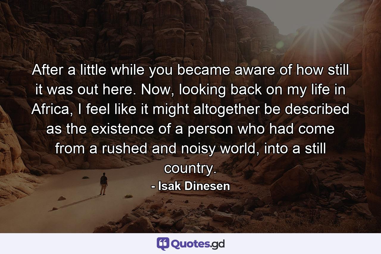 After a little while you became aware of how still it was out here. Now, looking back on my life in Africa, I feel like it might altogether be described as the existence of a person who had come from a rushed and noisy world, into a still country. - Quote by Isak Dinesen