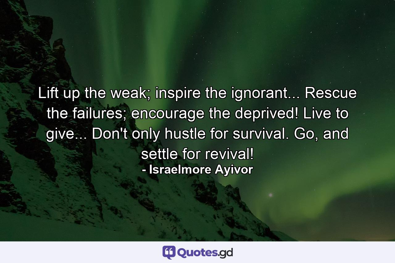 Lift up the weak; inspire the ignorant... Rescue the failures; encourage the deprived! Live to give... Don't only hustle for survival. Go, and settle for revival! - Quote by Israelmore Ayivor