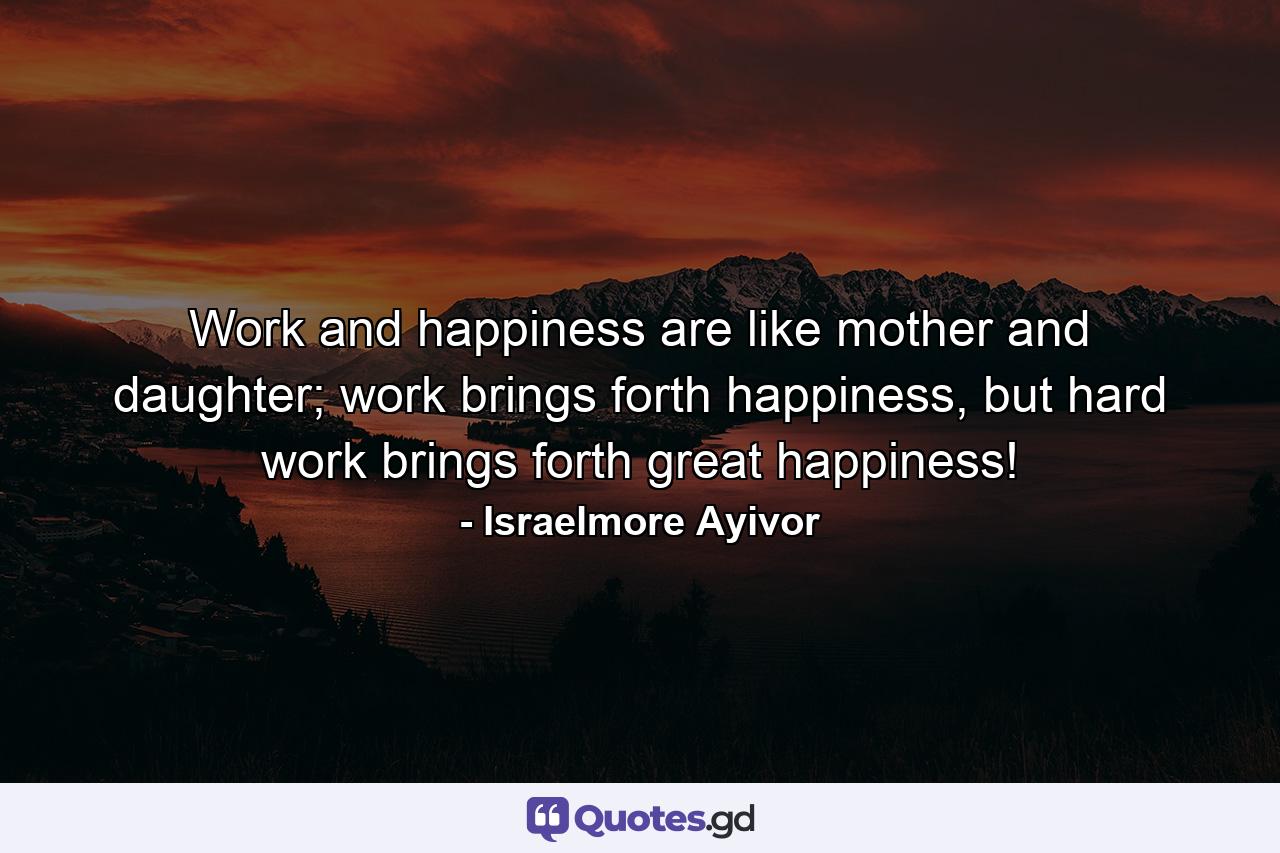 Work and happiness are like mother and daughter; work brings forth happiness, but hard work brings forth great happiness! - Quote by Israelmore Ayivor