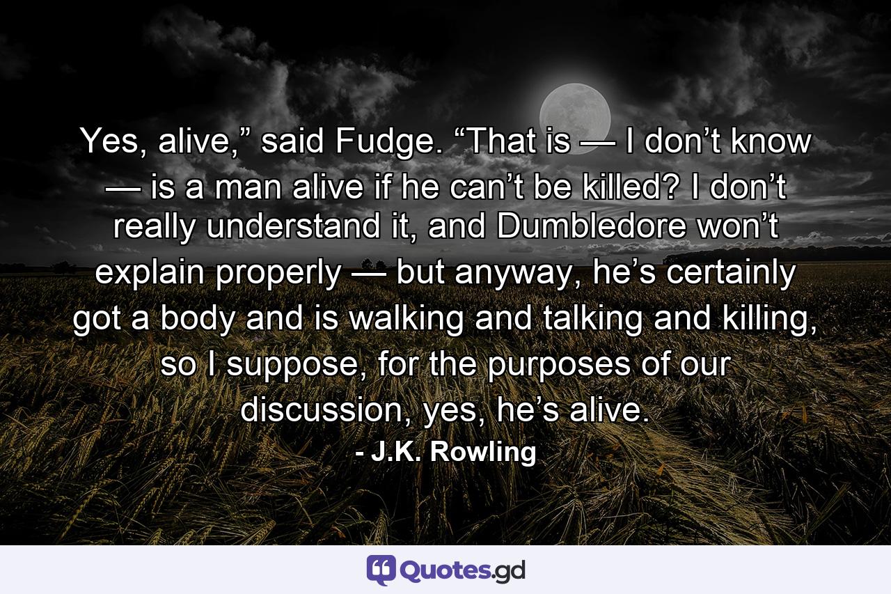 Yes, alive,” said Fudge. “That is — I don’t know — is a man alive if he can’t be killed? I don’t really understand it, and Dumbledore won’t explain properly — but anyway, he’s certainly got a body and is walking and talking and killing, so I suppose, for the purposes of our discussion, yes, he’s alive. - Quote by J.K. Rowling