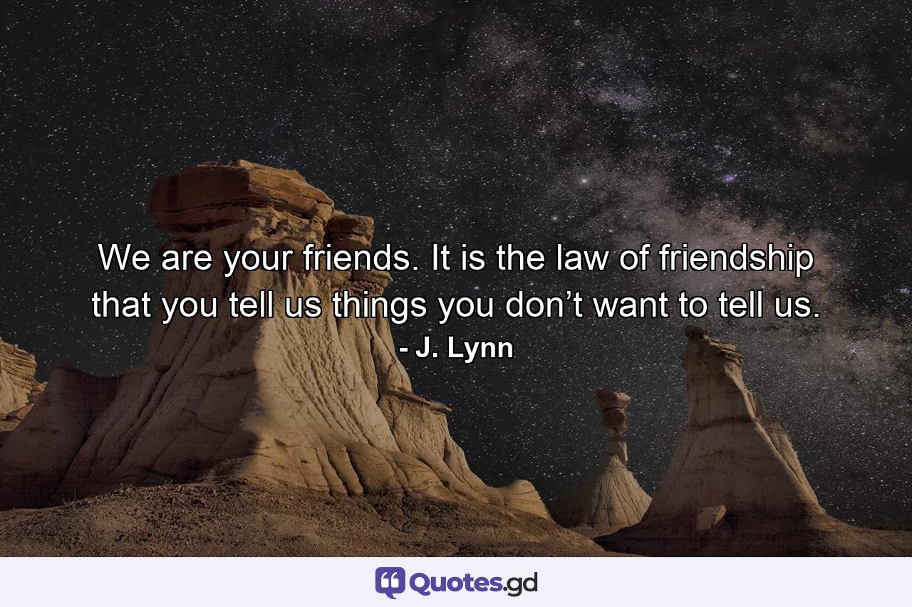 We are your friends. It is the law of friendship that you tell us things you don’t want to tell us. - Quote by J. Lynn