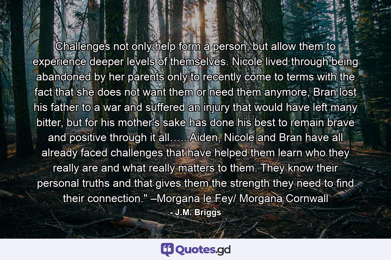 Challenges not only help form a person, but allow them to experience deeper levels of themselves. Nicole lived through being abandoned by her parents only to recently come to terms with the fact that she does not want them or need them anymore, Bran lost his father to a war and suffered an injury that would have left many bitter, but for his mother's sake has done his best to remain brave and positive through it all….. Aiden, Nicole and Bran have all already faced challenges that have helped them learn who they really are and what really matters to them. They know their personal truths and that gives them the strength they need to find their connection.