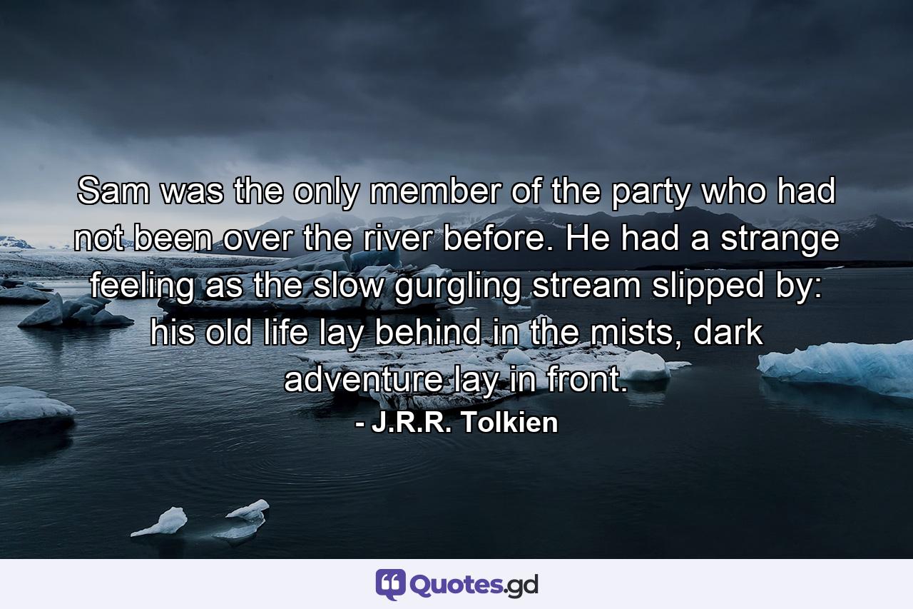 Sam was the only member of the party who had not been over the river before. He had a strange feeling as the slow gurgling stream slipped by: his old life lay behind in the mists, dark adventure lay in front. - Quote by J.R.R. Tolkien