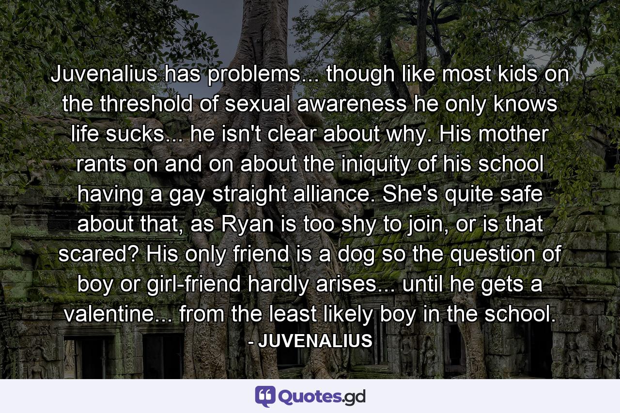 Juvenalius has problems... though like most kids on the threshold of sexual awareness he only knows life sucks... he isn't clear about why. His mother rants on and on about the iniquity of his school having a gay straight alliance. She's quite safe about that, as Ryan is too shy to join, or is that scared? His only friend is a dog so the question of boy or girl-friend hardly arises... until he gets a valentine... from the least likely boy in the school. - Quote by JUVENALIUS