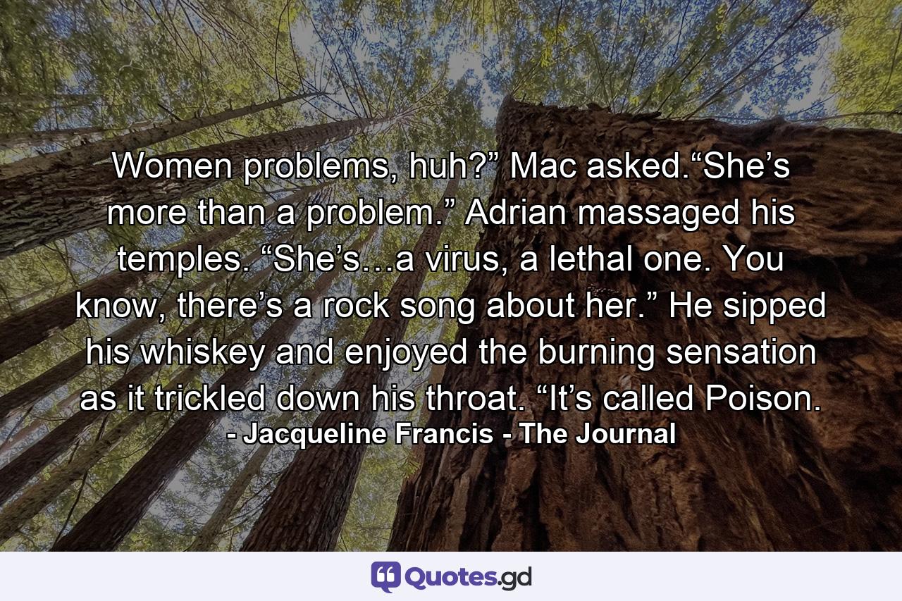 Women problems, huh?” Mac asked.“She’s more than a problem.” Adrian massaged his temples. “She’s…a virus, a lethal one. You know, there’s a rock song about her.” He sipped his whiskey and enjoyed the burning sensation as it trickled down his throat. “It’s called Poison. - Quote by Jacqueline Francis - The Journal