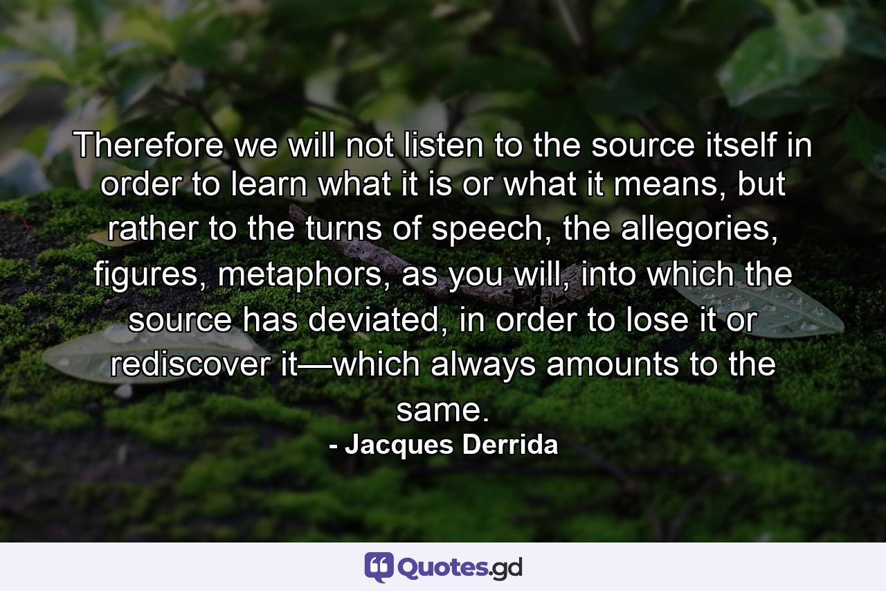 Therefore we will not listen to the source itself in order to learn what it is or what it means, but rather to the turns of speech, the allegories, figures, metaphors, as you will, into which the source has deviated, in order to lose it or rediscover it—which always amounts to the same. - Quote by Jacques Derrida