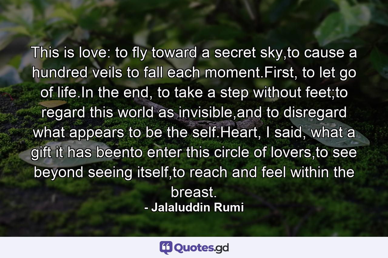 This is love: to fly toward a secret sky,to cause a hundred veils to fall each moment.First, to let go of life.In the end, to take a step without feet;to regard this world as invisible,and to disregard what appears to be the self.Heart, I said, what a gift it has beento enter this circle of lovers,to see beyond seeing itself,to reach and feel within the breast. - Quote by Jalaluddin Rumi