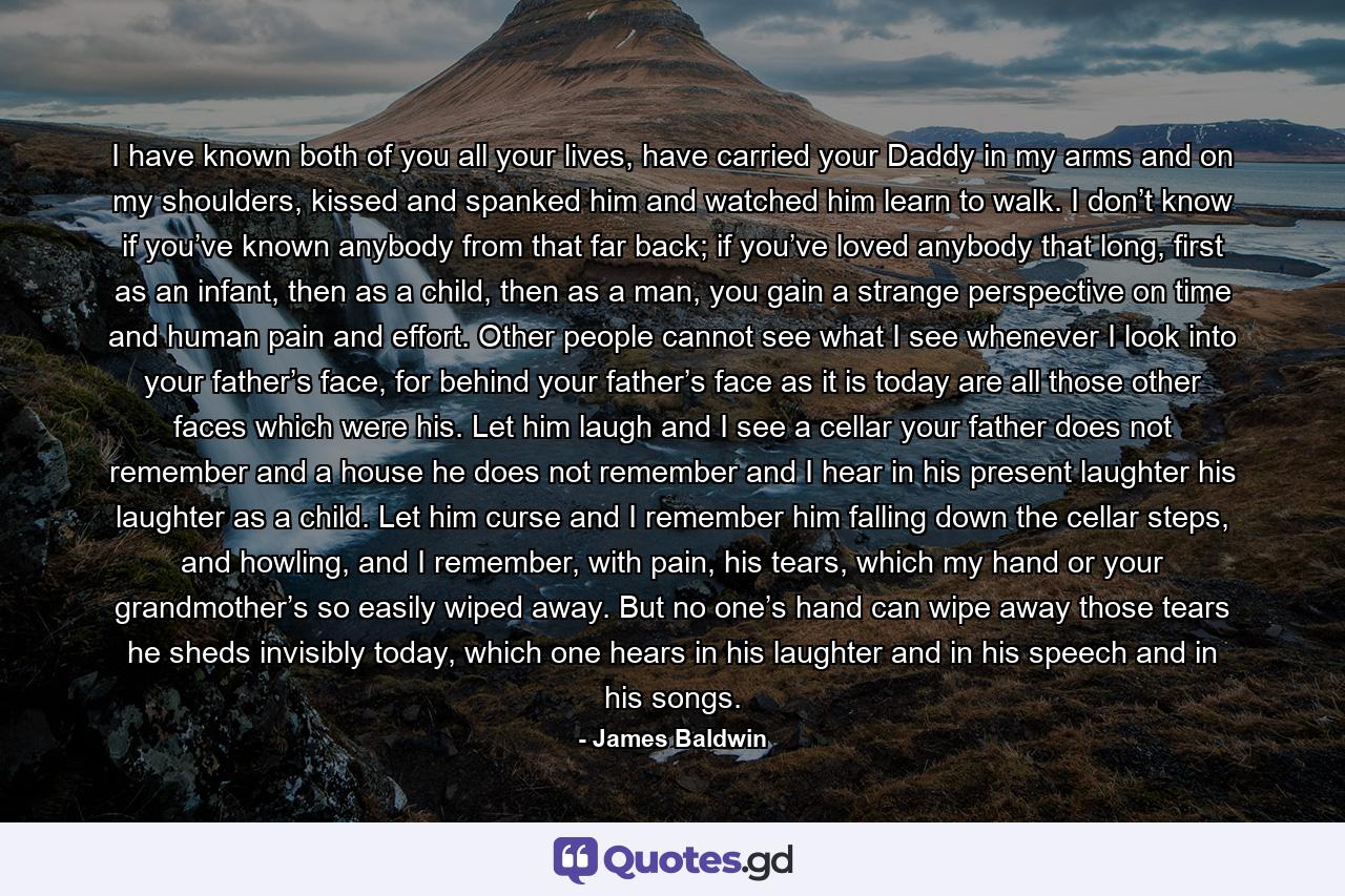 I have known both of you all your lives, have carried your Daddy in my arms and on my shoulders, kissed and spanked him and watched him learn to walk. I don’t know if you’ve known anybody from that far back; if you’ve loved anybody that long, first as an infant, then as a child, then as a man, you gain a strange perspective on time and human pain and effort. Other people cannot see what I see whenever I look into your father’s face, for behind your father’s face as it is today are all those other faces which were his. Let him laugh and I see a cellar your father does not remember and a house he does not remember and I hear in his present laughter his laughter as a child. Let him curse and I remember him falling down the cellar steps, and howling, and I remember, with pain, his tears, which my hand or your grandmother’s so easily wiped away. But no one’s hand can wipe away those tears he sheds invisibly today, which one hears in his laughter and in his speech and in his songs. - Quote by James Baldwin