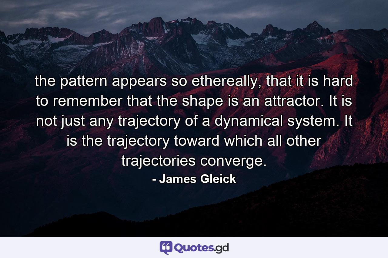 the pattern appears so ethereally, that it is hard to remember that the shape is an attractor. It is not just any trajectory of a dynamical system. It is the trajectory toward which all other trajectories converge. - Quote by James Gleick