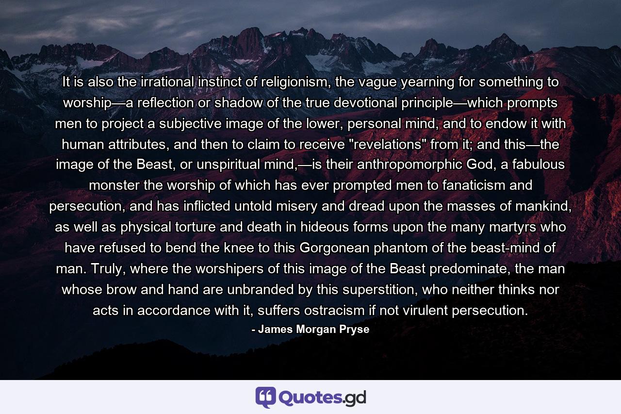 It is also the irrational instinct of religionism, the vague yearning for something to worship—a reflection or shadow of the true devotional principle—which prompts men to project a subjective image of the lower, personal mind, and to endow it with human attributes, and then to claim to receive 