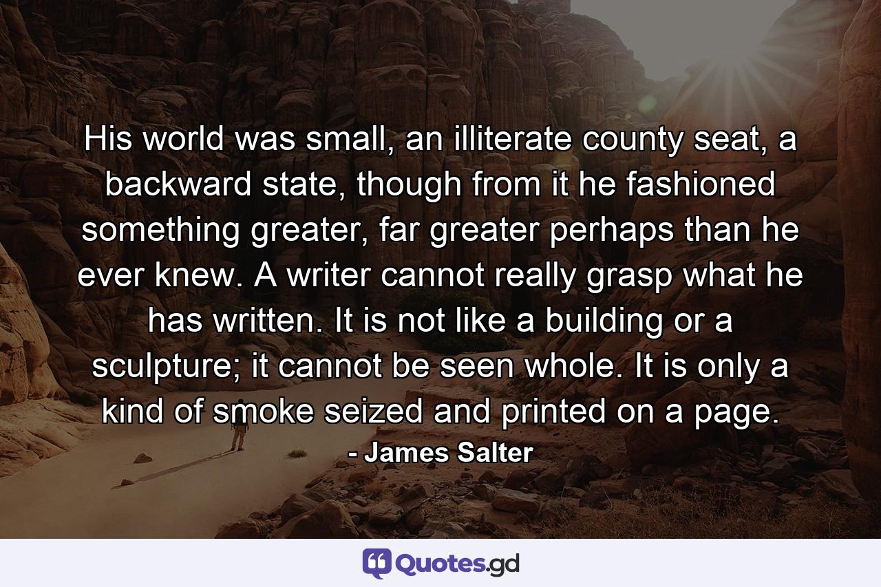 His world was small, an illiterate county seat, a backward state, though from it he fashioned something greater, far greater perhaps than he ever knew. A writer cannot really grasp what he has written. It is not like a building or a sculpture; it cannot be seen whole. It is only a kind of smoke seized and printed on a page. - Quote by James Salter