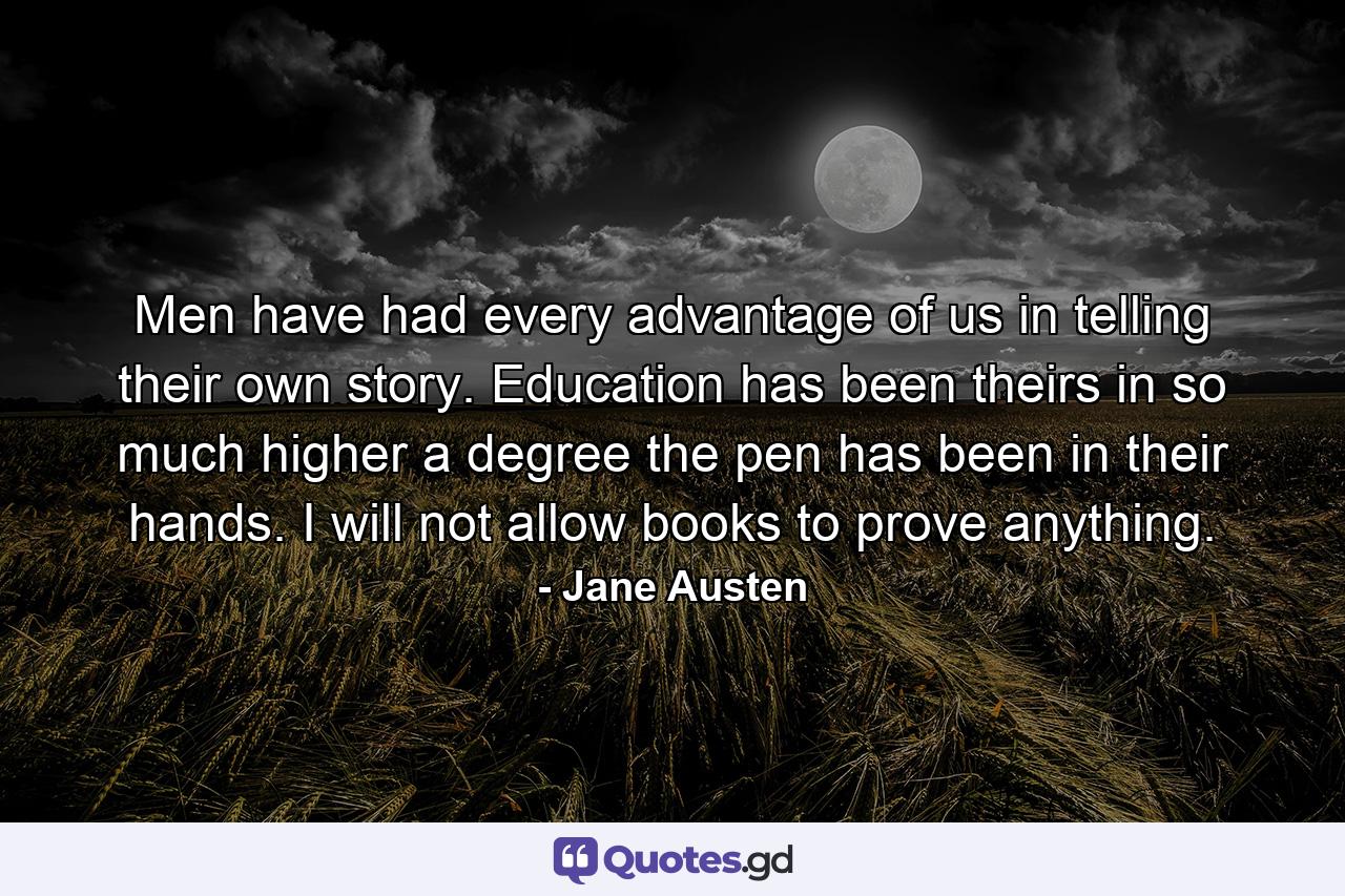 Men have had every advantage of us in telling their own story. Education has been theirs in so much higher a degree the pen has been in their hands. I will not allow books to prove anything. - Quote by Jane Austen