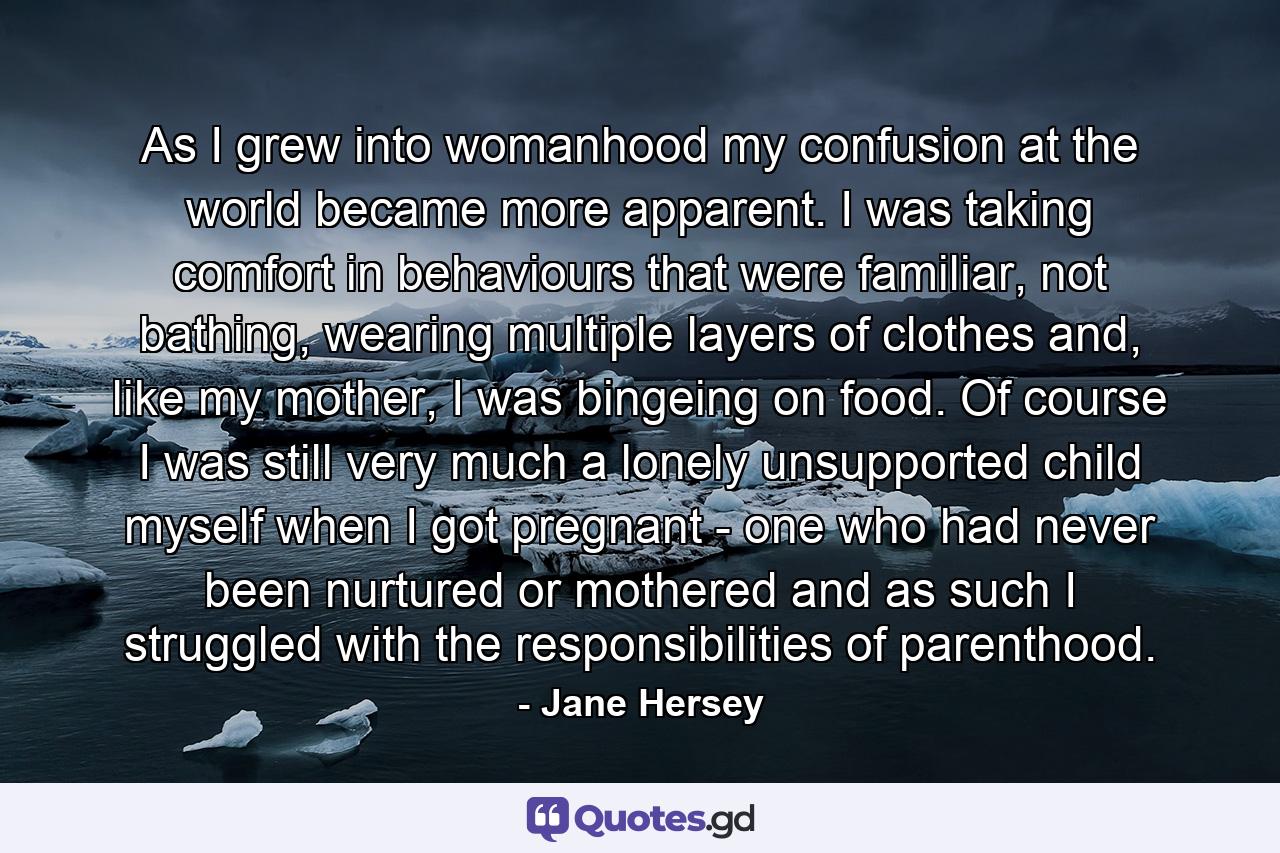 As I grew into womanhood my confusion at the world became more apparent. I was taking comfort in behaviours that were familiar, not bathing, wearing multiple layers of clothes and, like my mother, I was bingeing on food. Of course I was still very much a lonely unsupported child myself when I got pregnant - one who had never been nurtured or mothered and as such I struggled with the responsibilities of parenthood. - Quote by Jane Hersey