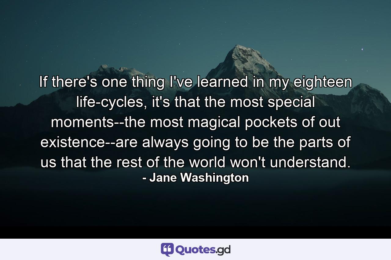 If there's one thing I've learned in my eighteen life-cycles, it's that the most special moments--the most magical pockets of out existence--are always going to be the parts of us that the rest of the world won't understand. - Quote by Jane Washington